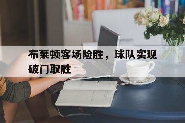 关于布莱顿客场险胜，球队实现破门取胜的信息