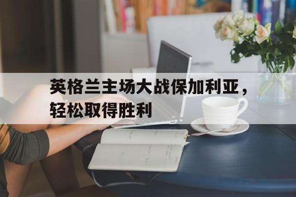 关于英格兰主场大战保加利亚，轻松取得胜利的信息