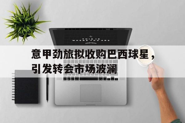 关于意甲劲旅拟收购巴西球星，引发转会市场波澜的信息