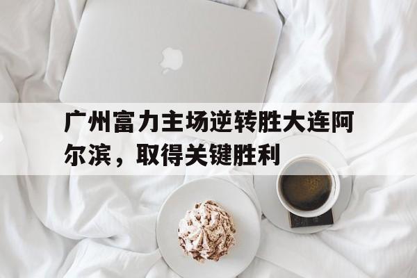 广州富力主场逆转胜大连阿尔滨，取得关键胜利的简单介绍