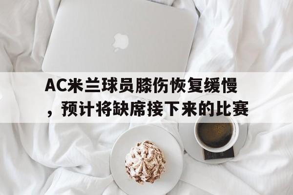 AC米兰球员膝伤恢复缓慢，预计将缺席接下来的比赛的简单介绍