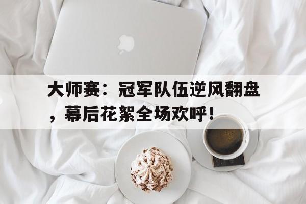 大师赛：冠军队伍逆风翻盘，幕后花絮全场欢呼！大师赛2021冠军